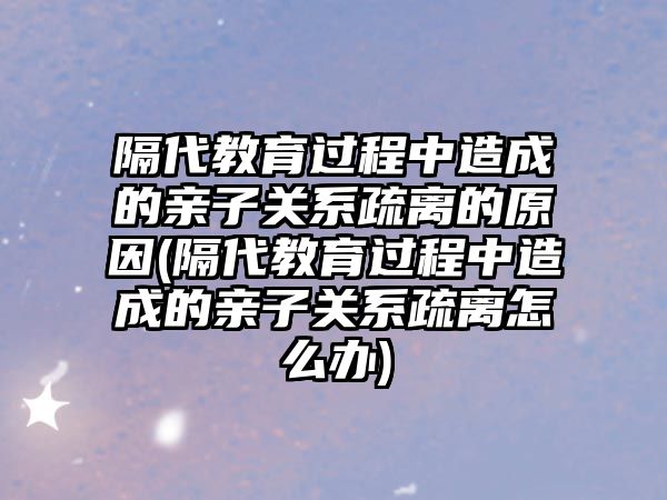 隔代教育過程中造成的親子關(guān)系疏離的原因(隔代教育過程中造成的親子關(guān)系疏離怎么辦)