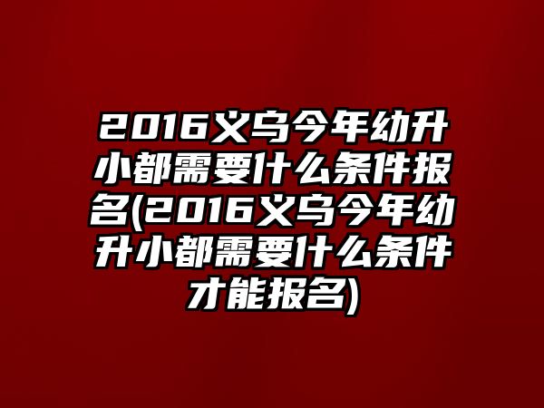 2016義烏今年幼升小都需要什么條件報名(2016義烏今年幼升小都需要什么條件才能報名)