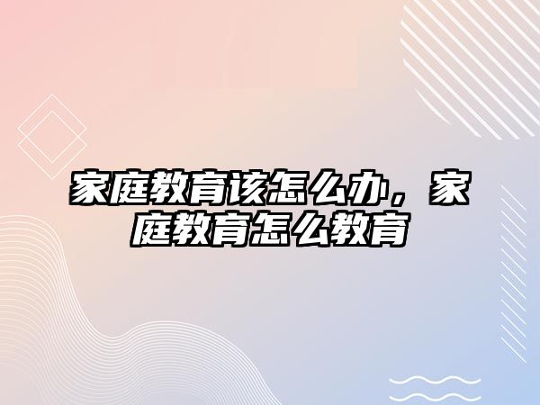 家庭教育該怎么辦，家庭教育怎么教育