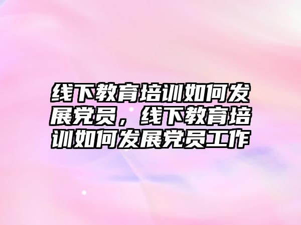 線下教育培訓如何發(fā)展黨員，線下教育培訓如何發(fā)展黨員工作