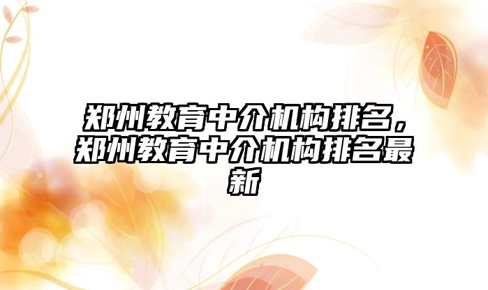 鄭州教育中介機構(gòu)排名，鄭州教育中介機構(gòu)排名最新