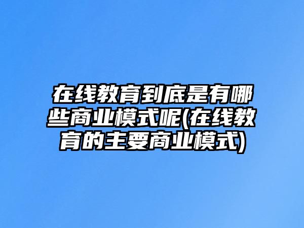 在線教育到底是有哪些商業(yè)模式呢(在線教育的主要商業(yè)模式)