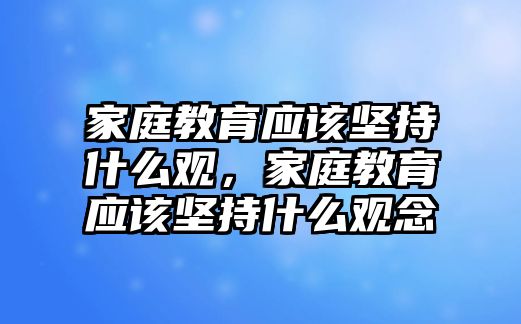 家庭教育應(yīng)該堅持什么觀，家庭教育應(yīng)該堅持什么觀念