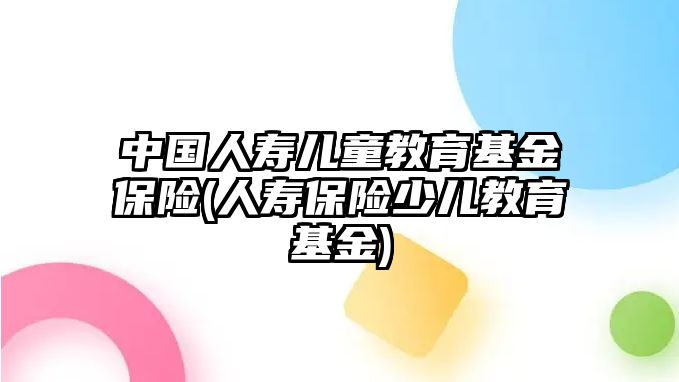 中國人壽兒童教育基金保險(xiǎn)(人壽保險(xiǎn)少兒教育基金)