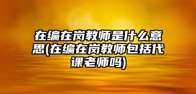 在編在崗教師是什么意思(在編在崗教師包括代課老師嗎)