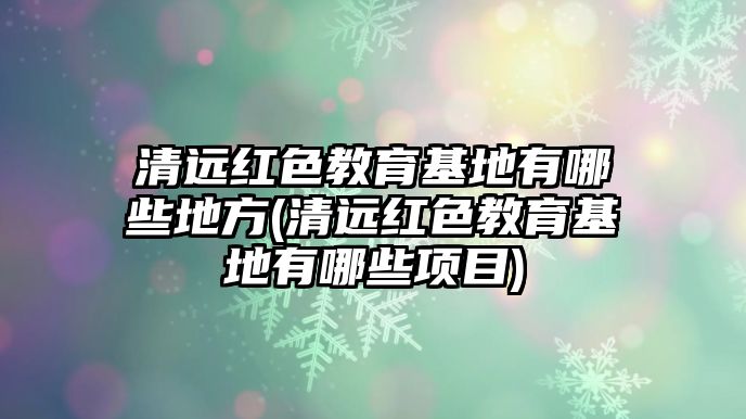 清遠紅色教育基地有哪些地方(清遠紅色教育基地有哪些項目)