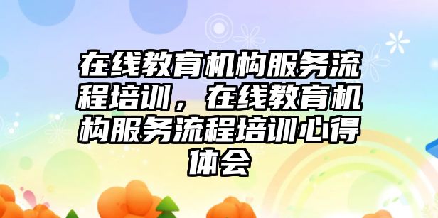 在線教育機構服務流程培訓，在線教育機構服務流程培訓心得體會