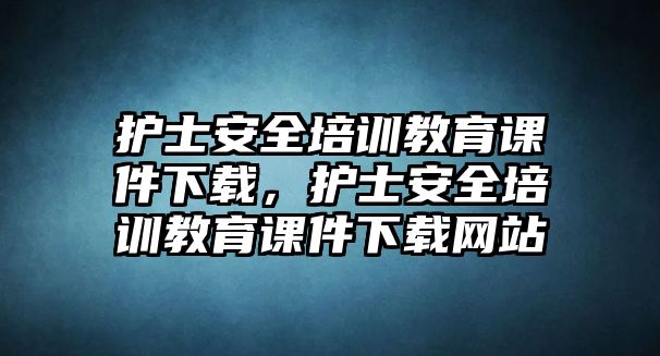 護(hù)士安全培訓(xùn)教育課件下載，護(hù)士安全培訓(xùn)教育課件下載網(wǎng)站