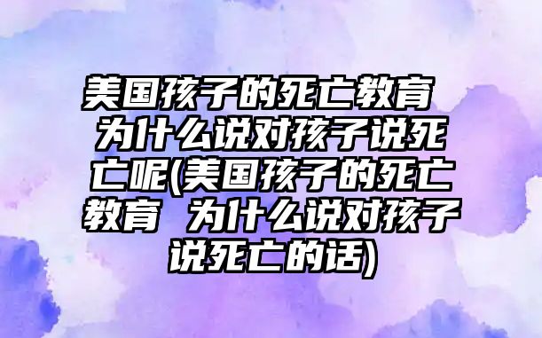 美國孩子的死亡教育 為什么說對孩子說死亡呢(美國孩子的死亡教育 為什么說對孩子說死亡的話)