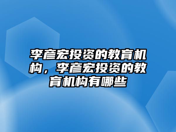 李彥宏投資的教育機構(gòu)，李彥宏投資的教育機構(gòu)有哪些