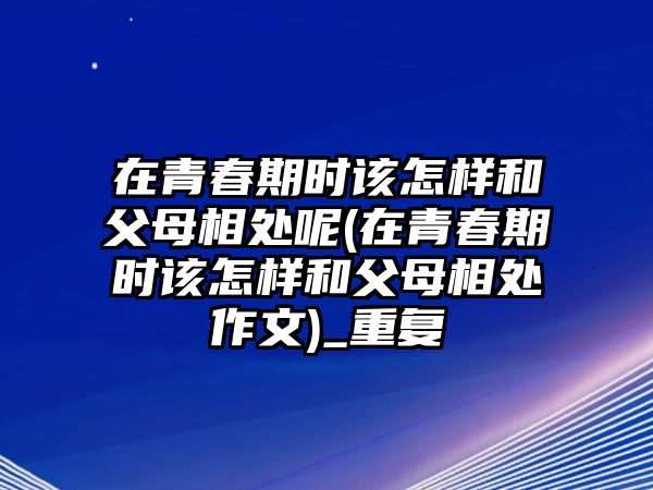 在青春期時(shí)該怎樣和父母相處呢(在青春期時(shí)該怎樣和父母相處作文)_重復(fù)