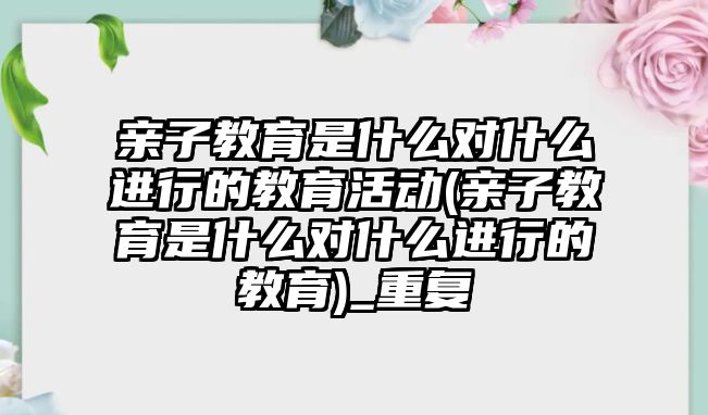 親子教育是什么對什么進行的教育活動(親子教育是什么對什么進行的教育)_重復