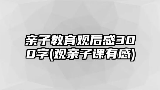 親子教育觀后感300字(觀親子課有感)