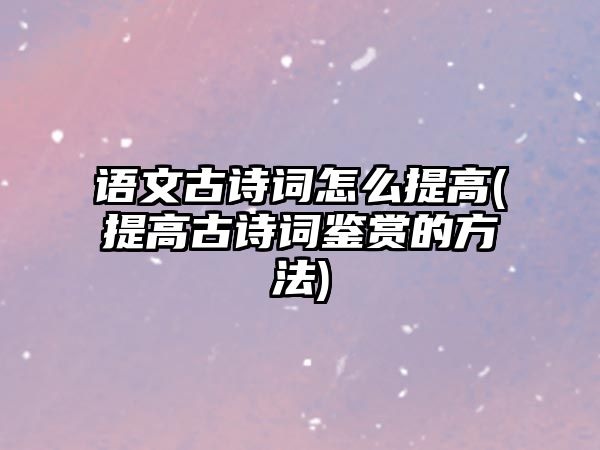 語文古詩詞怎么提高(提高古詩詞鑒賞的方法)