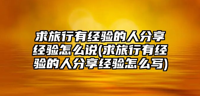 求旅行有經(jīng)驗(yàn)的人分享經(jīng)驗(yàn)怎么說(求旅行有經(jīng)驗(yàn)的人分享經(jīng)驗(yàn)怎么寫)