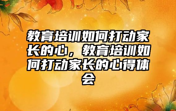 教育培訓(xùn)如何打動家長的心，教育培訓(xùn)如何打動家長的心得體會