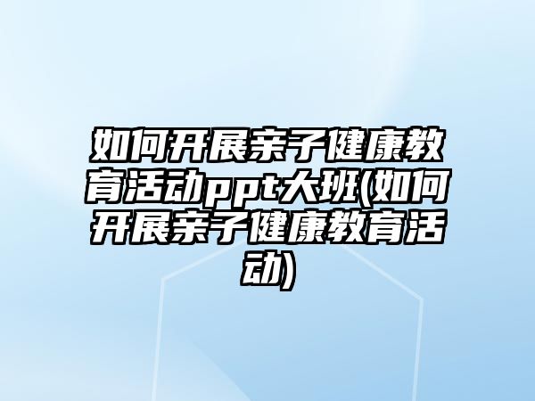 如何開展親子健康教育活動(dòng)ppt大班(如何開展親子健康教育活動(dòng))