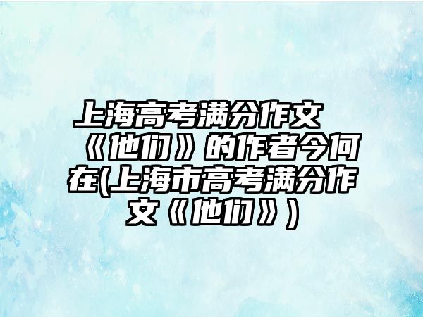 上海高考滿分作文《他們》的作者今何在(上海市高考滿分作文《他們》)