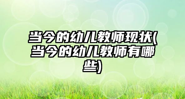 當(dāng)今的幼兒教師現(xiàn)狀(當(dāng)今的幼兒教師有哪些)