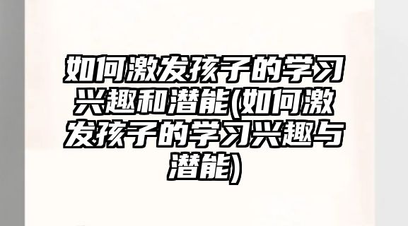 如何激發(fā)孩子的學習興趣和潛能(如何激發(fā)孩子的學習興趣與潛能)