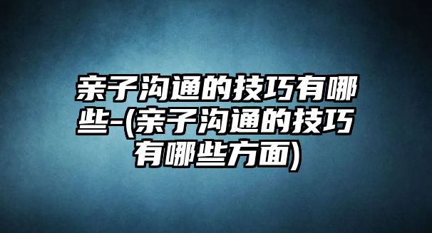 親子溝通的技巧有哪些-(親子溝通的技巧有哪些方面)