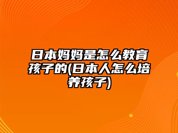 日本媽媽是怎么教育孩子的(日本人怎么培養(yǎng)孩子)