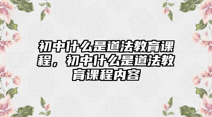 初中什么是道法教育課程，初中什么是道法教育課程內(nèi)容