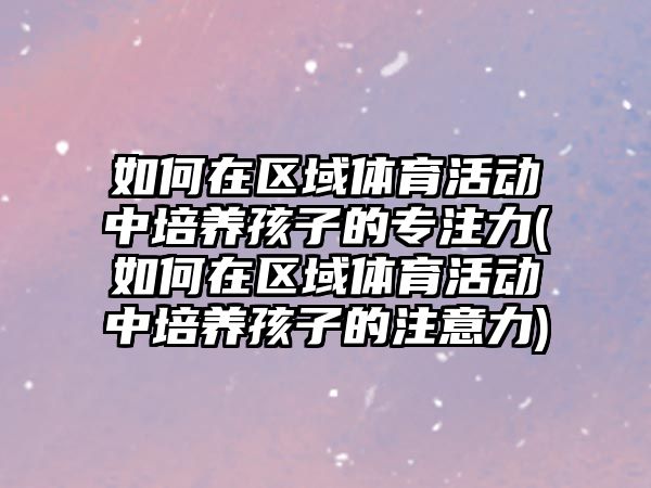 如何在區(qū)域體育活動中培養(yǎng)孩子的專注力(如何在區(qū)域體育活動中培養(yǎng)孩子的注意力)