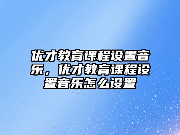 優(yōu)才教育課程設置音樂，優(yōu)才教育課程設置音樂怎么設置