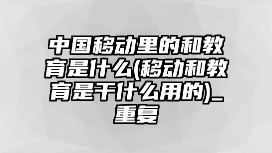 中國移動里的和教育是什么(移動和教育是干什么用的)_重復