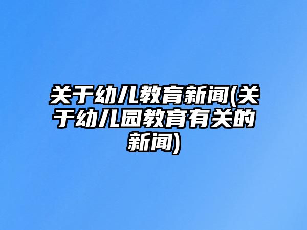 關于幼兒教育新聞(關于幼兒園教育有關的新聞)