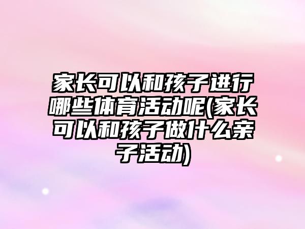 家長可以和孩子進行哪些體育活動呢(家長可以和孩子做什么親子活動)