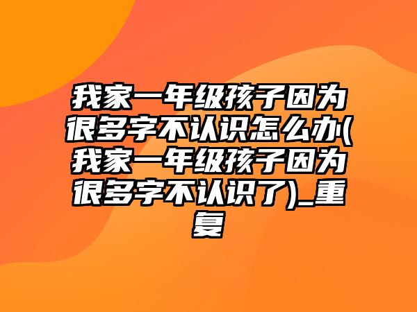 我家一年級孩子因?yàn)楹芏嘧植徽J(rèn)識(shí)怎么辦(我家一年級孩子因?yàn)楹芏嘧植徽J(rèn)識(shí)了)_重復(fù)