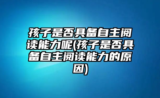 孩子是否具備自主閱讀能力呢(孩子是否具備自主閱讀能力的原因)