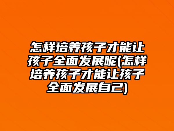 怎樣培養(yǎng)孩子才能讓孩子全面發(fā)展呢(怎樣培養(yǎng)孩子才能讓孩子全面發(fā)展自己)