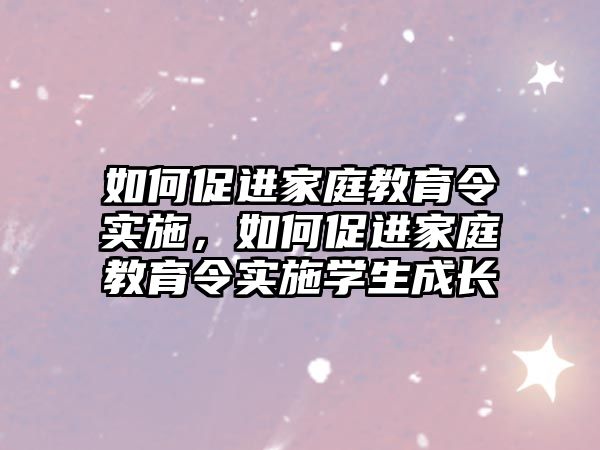 如何促進(jìn)家庭教育令實(shí)施，如何促進(jìn)家庭教育令實(shí)施學(xué)生成長