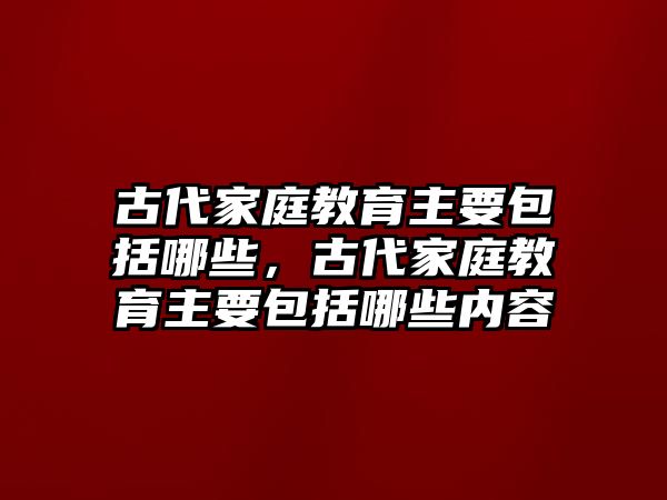 古代家庭教育主要包括哪些，古代家庭教育主要包括哪些內(nèi)容