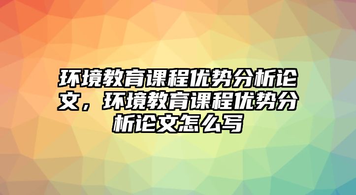 環(huán)境教育課程優(yōu)勢分析論文，環(huán)境教育課程優(yōu)勢分析論文怎么寫