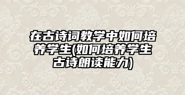 在古詩詞教學中如何培養(yǎng)學生(如何培養(yǎng)學生古詩朗讀能力)