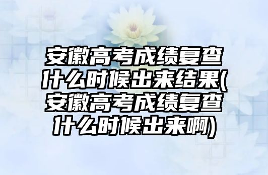 安徽高考成績復查什么時候出來結(jié)果(安徽高考成績復查什么時候出來啊)