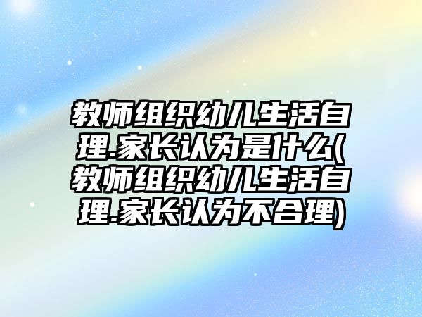 教師組織幼兒生活自理.家長認(rèn)為是什么(教師組織幼兒生活自理.家長認(rèn)為不合理)