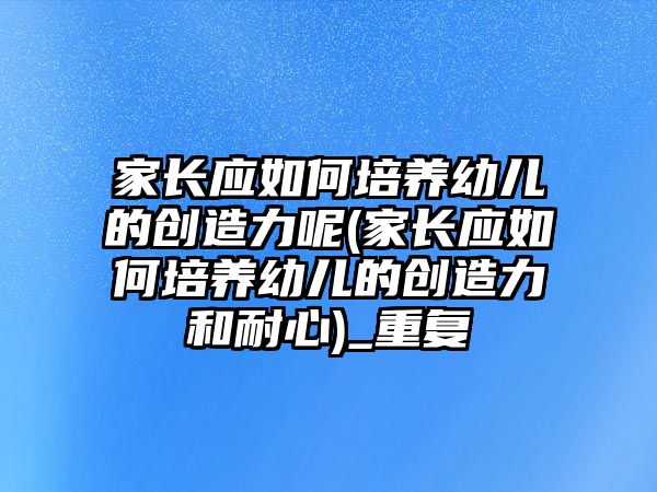 家長應(yīng)如何培養(yǎng)幼兒的創(chuàng)造力呢(家長應(yīng)如何培養(yǎng)幼兒的創(chuàng)造力和耐心)_重復(fù)