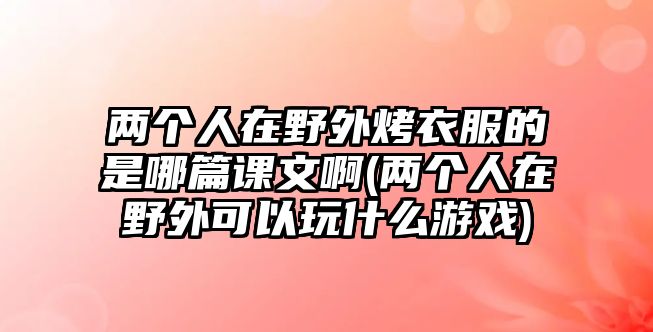 兩個(gè)人在野外烤衣服的是哪篇課文啊(兩個(gè)人在野外可以玩什么游戲)