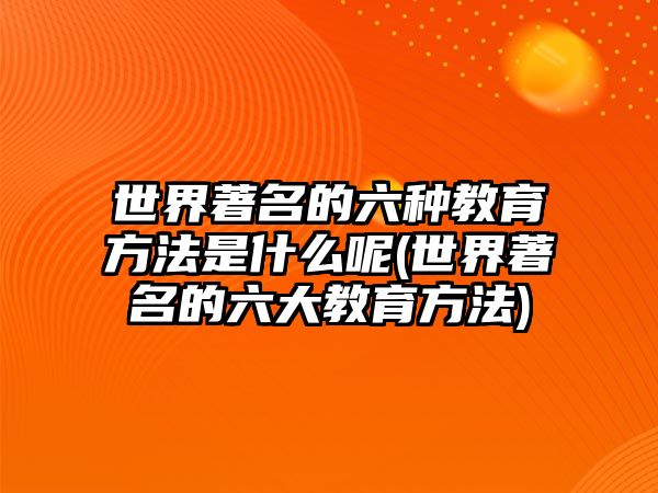 世界著名的六種教育方法是什么呢(世界著名的六大教育方法)