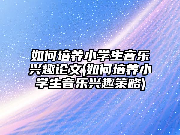 如何培養(yǎng)小學生音樂興趣論文(如何培養(yǎng)小學生音樂興趣策略)