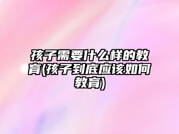 孩子需要什么樣的教育(孩子到底應(yīng)該如何教育)