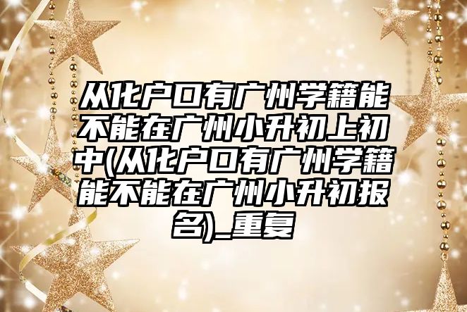 從化戶口有廣州學籍能不能在廣州小升初上初中(從化戶口有廣州學籍能不能在廣州小升初報名)_重復