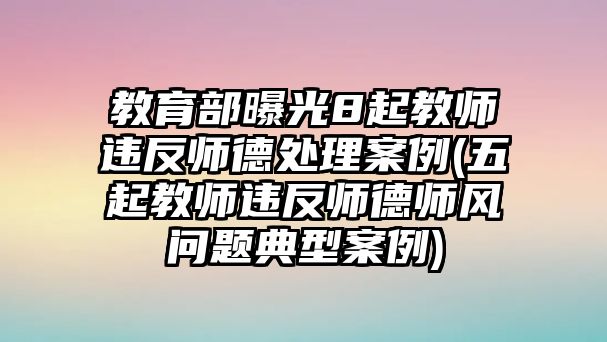 教育部曝光8起教師違反師德處理案例(五起教師違反師德師風問題典型案例)