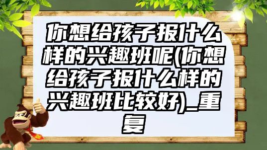 你想給孩子報什么樣的興趣班呢(你想給孩子報什么樣的興趣班比較好)_重復