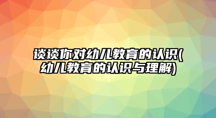 談談你對幼兒教育的認識(幼兒教育的認識與理解)